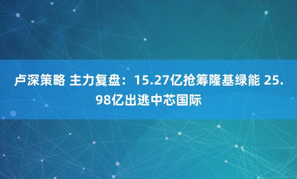 卢深策略 主力复盘：15.27亿抢筹隆基绿能 25.98亿出逃中芯国际