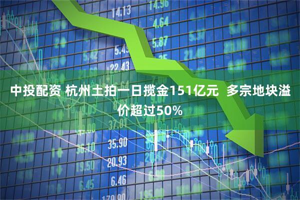 中投配资 杭州土拍一日揽金151亿元  多宗地块溢价超过50%