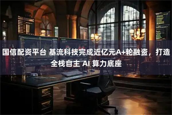 国信配资平台 基流科技完成近亿元A+轮融资，打造全栈自主 AI 算力底座