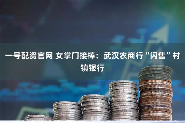 一号配资官网 女掌门接棒：武汉农商行“闪售”村镇银行