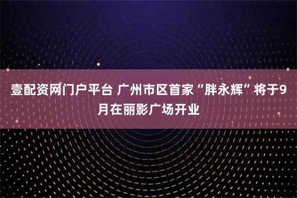 壹配资网门户平台 广州市区首家“胖永辉”将于9月在丽影广场开业