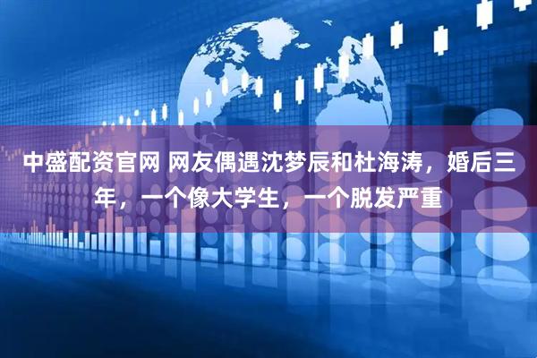 中盛配资官网 网友偶遇沈梦辰和杜海涛，婚后三年，一个像大学生，一个脱发严重