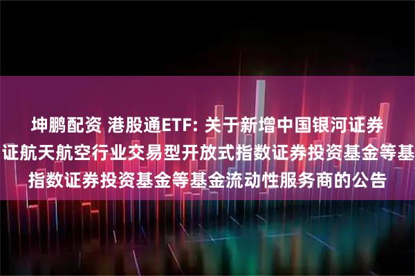 坤鹏配资 港股通ETF: 关于新增中国银河证券股份有限公司为华夏国证航天航空行业交易型开放式指数证券投资基金等基金流动性服务商的公告