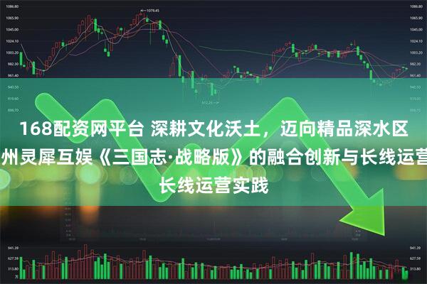 168配资网平台 深耕文化沃土，迈向精品深水区——广州灵犀互娱《三国志·战略版》的融合创新与长线运营实践