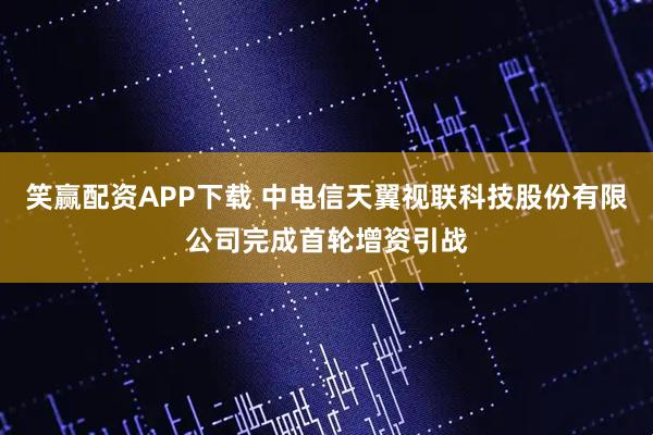 笑赢配资APP下载 中电信天翼视联科技股份有限公司完成首轮增资引战