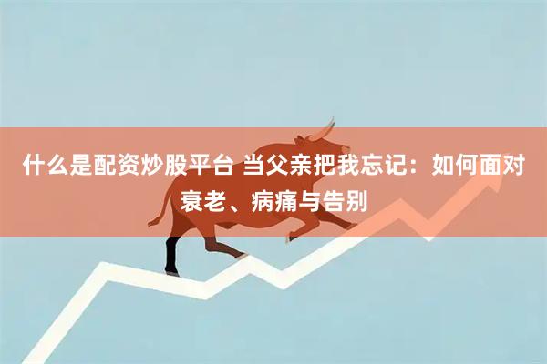 什么是配资炒股平台 当父亲把我忘记：如何面对衰老、病痛与告别