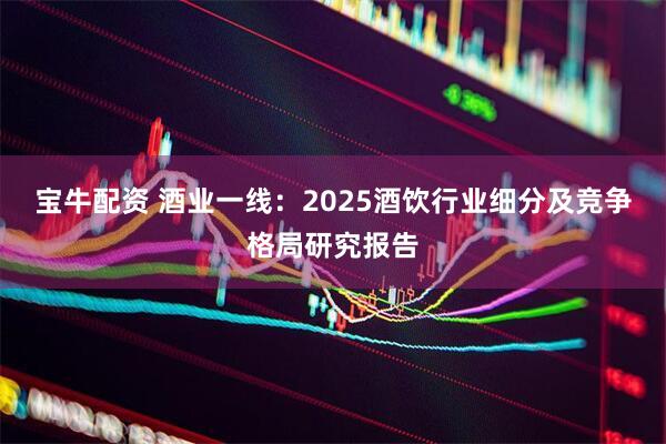 宝牛配资 酒业一线：2025酒饮行业细分及竞争格局研究报告