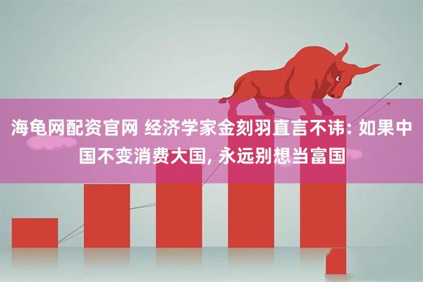 海龟网配资官网 经济学家金刻羽直言不讳: 如果中国不变消费大国, 永远别想当富国