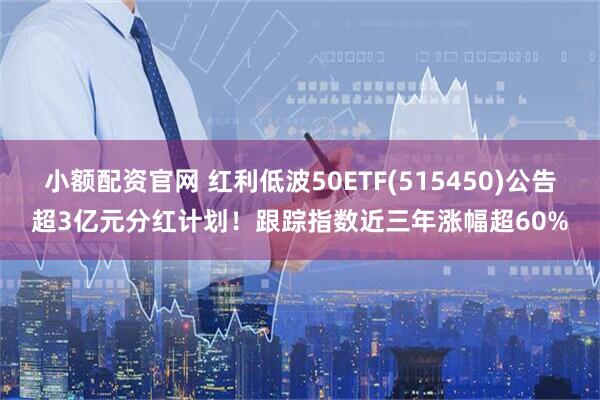 小额配资官网 红利低波50ETF(515450)公告超3亿元分红计划！跟踪指数近三年涨幅超60%