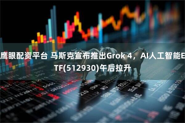 鹰眼配资平台 马斯克宣布推出Grok 4，AI人工智能ETF(512930)午后拉升