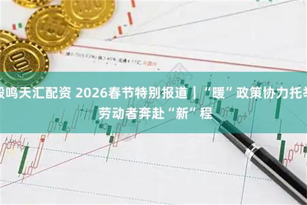 毅鸣天汇配资 2026春节特别报道｜“暖”政策协力托举 劳动者奔赴“新”程