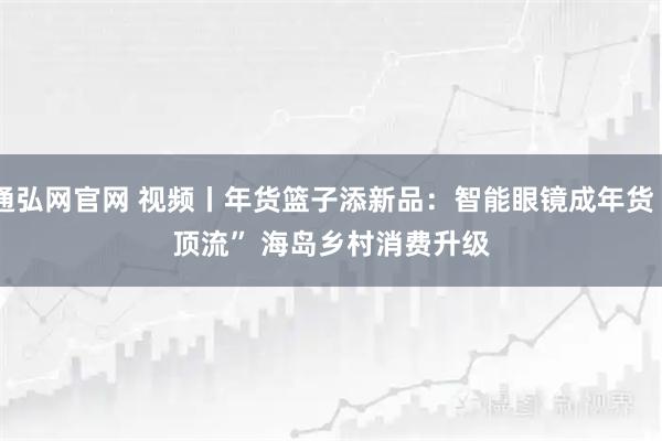 通弘网官网 视频丨年货篮子添新品：智能眼镜成年货“顶流” 海岛乡村消费升级