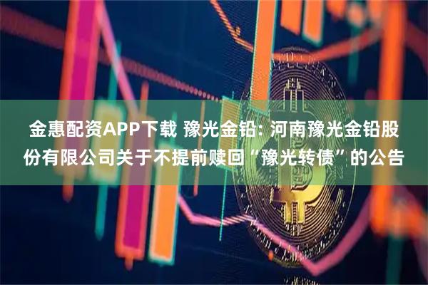 金惠配资APP下载 豫光金铅: 河南豫光金铅股份有限公司关于不提前赎回“豫光转债”的公告