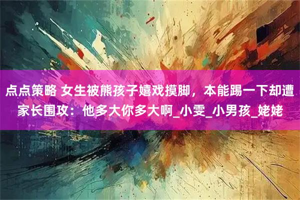 点点策略 女生被熊孩子嬉戏摸脚，本能踢一下却遭家长围攻：他多大你多大啊_小雯_小男孩_姥姥