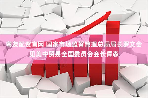 粤友配资官网 国家市场监督管理总局局长罗文会见美中贸易全国委员会会长谭森